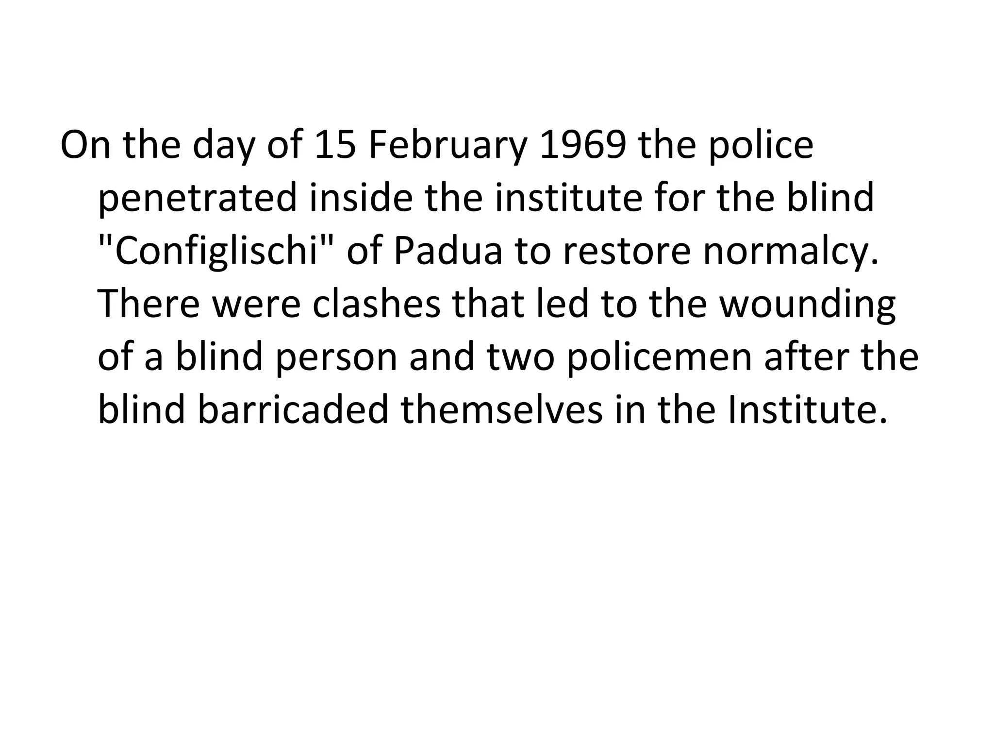 On the day of 15 February 1969 the police
penetrated inside the institute for the blind
"Configlischi" of Padua to restore normalcy.
There were clashes that led to the wounding
of a blind person and two policemen after the
blind barricaded themselves in the Institute.
 