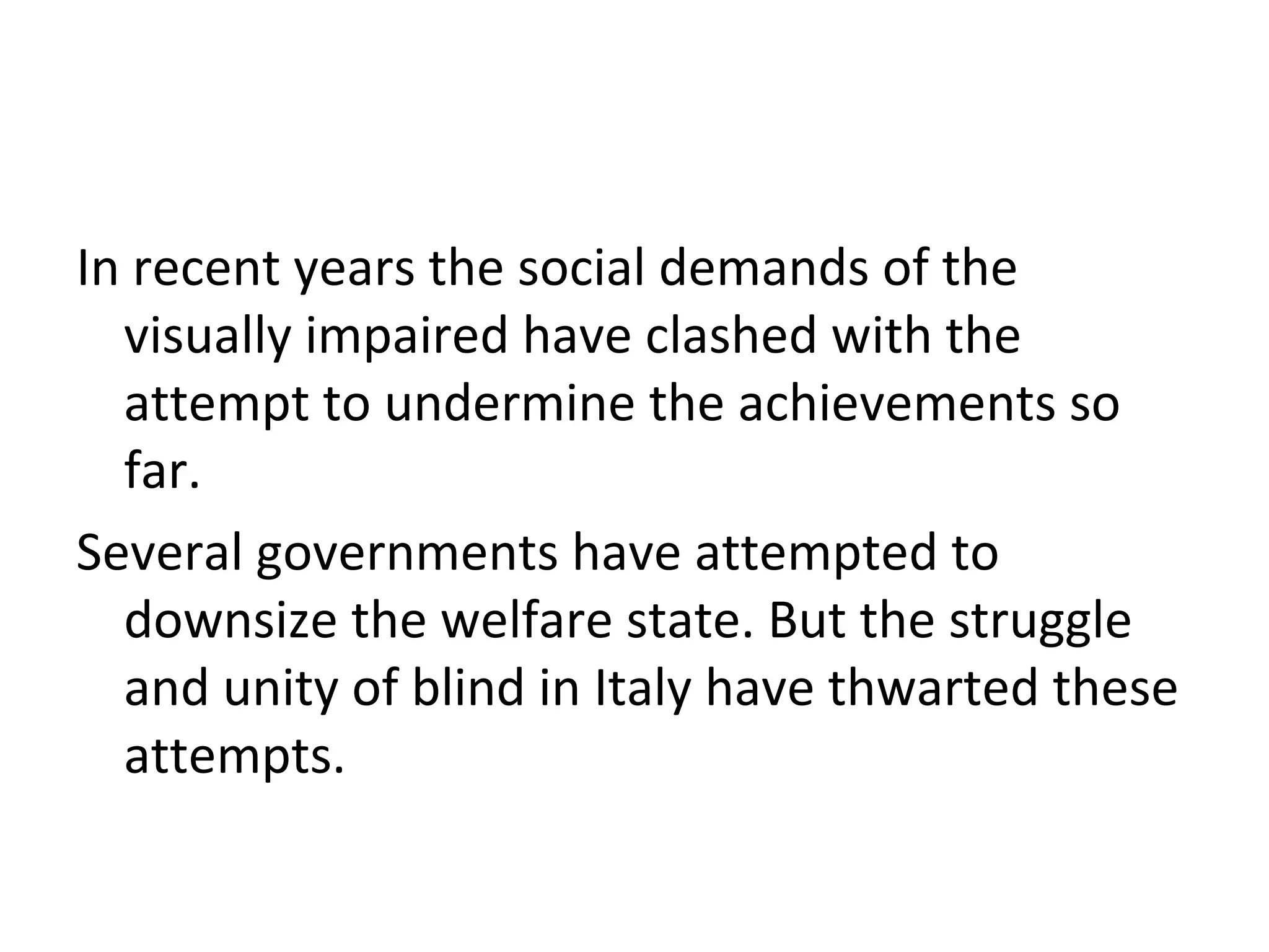 In recent years the social demands of the
visually impaired have clashed with the
attempt to undermine the achievements so
far.
Several governments have attempted to
downsize the welfare state. But the struggle
and unity of blind in Italy have thwarted these
attempts.
 