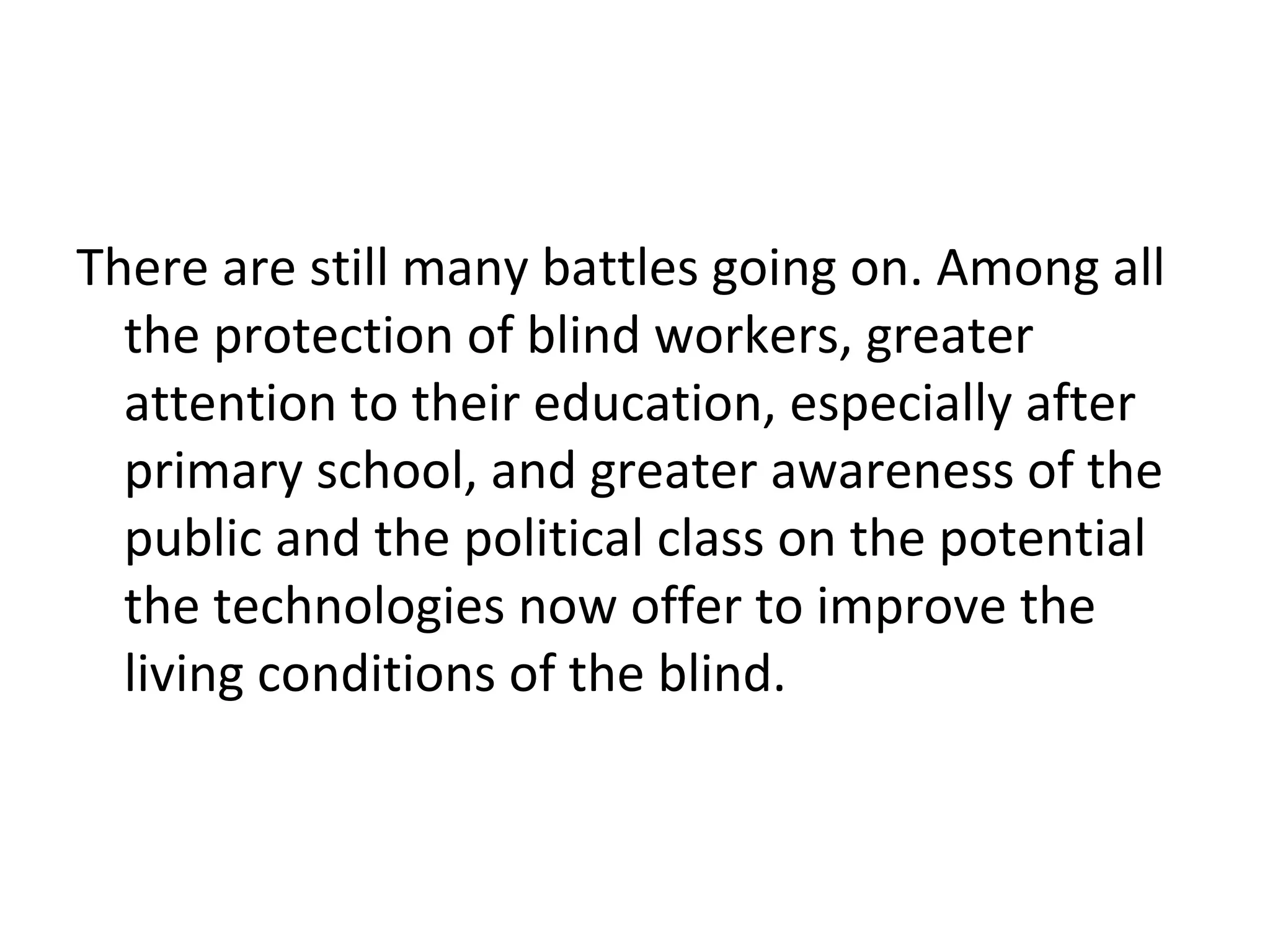 There are still many battles going on. Among all
the protection of blind workers, greater
attention to their education, especially after
primary school, and greater awareness of the
public and the political class on the potential
the technologies now offer to improve the
living conditions of the blind.
 