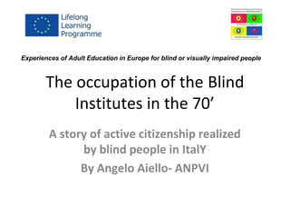 The occupation of the Blind
Institutes in the 70’
A story of active citizenship realized
by blind people in ItalY
By Angelo Aiello- ANPVI
Experiences of Adult Education in Europe for blind or visually impaired people
 