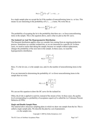 ⎛n⎞
                                    Pr( x) = ⎜ ⎟ p x (1 − p )n − x , x = 0,1, … , n
                                             ⎜ x⎟
                                             ⎝ ⎠

In a single sample plan we accept the lot if the number of nonconforming items is c or less. This
means we are interesting in the probability of 0, 1, …, c items. We write this as

                                                          c
                                                                  ⎛n⎞
                                        Pr( x ≤ c) =   ∑ ⎜ i ⎟ p (1 − p )
                                                         ⎜ ⎟
                                                         ⎝ ⎠
                                                       i =0
                                                                        x      i−x




The probability of accepting the lot is the probability that there are c or fewer nonconforming
items in the sample. This is the equation above, and is what we plot as the OC curve.

The Isolated Lot And The Hypergeometric Distribution
The binomial distribution applies when we consider lots coming from an ongoing production
process. Sometimes we consider isolated lots, or we are interested in a specific lot. In these
cases, we need to realize that taking the sample, because we sample without replacement,
changes the probability of the next item in the sample. In these cases, we need the
hypergeometric distribution.

                                                        ⎛ d ⎞⎛ N − d ⎞
                                                        ⎜ ⎟⎜
                                                        ⎜ x ⎟⎜ n − x ⎟
                                                                     ⎟
                                              Pr (x ) = ⎝ ⎠⎝         ⎠
                                                             ⎛N⎞
                                                             ⎜ ⎟
                                                             ⎜n⎟
                                                             ⎝ ⎠

Here, N is the lot size, n is the sample size, and d is the number of nonconforming items in the
lot.

If we are interested in determining the probability of c or fewer nonconforming items in the
sample then we write:

                                                                   ⎛ d ⎞⎛ N − d ⎞
                                                              c
                                                                   ⎜ ⎟⎜
                                                                   ⎜ i ⎟⎜ n − i ⎟
                                                                                ⎟
                                          Pr (x ≤ c ) =   ∑        ⎝ ⎠⎝
                                                                        ⎛N⎞
                                                                                ⎠
                                                          i =0          ⎜ ⎟
                                                                        ⎜n⎟
                                                                        ⎝ ⎠

We can use this equation to draw the OC curve for the isolated lot.

Often, the β risk is applied to each lot, instead of the stream of lots. In these cases, the quality
level corresponding to a probability of acceptance equal to β is called the Lot Tolerance Percent
Defective (LTPD).

Single and Double Sample Plans
The material above discusses sampling plans in which we draw one sample from the lot. This is
called a single sample plan. We describe the plan by a set of parameters:
        n is the sample size,
                                Copyright © 2009 by Ombu Enterprises, LLC

The OC Curve of Attribute Acceptance Plans                                            Page 5 of 7
 