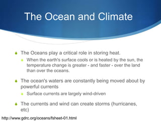 The Ocean and Climate	The Oceans play a critical role in storing heat.When the earth's surface cools or is heated by the sun, the temperature change is greater - and faster - over the land than over the oceans.The ocean's waters are constantly being moved about by powerful currentsSurface currents are largely wind-drivenThe currents and wind can create storms (hurricanes, etc)http://www.gdrc.org/oceans/fsheet-01.html