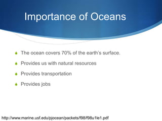 Importance of Oceans	The ocean covers 70% of the earth’s surface.Provides us with natural resources Provides transportationProvides jobshttp://www.marine.usf.edu/pjocean/packets/f98/f98u1le1.pdf