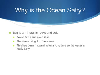 Why is the Ocean Salty?Salt is a mineral in rocks and soil.Water flows and picks it upThe rivers bring it to the oceanThis has been happening for a long time so the water is really salty