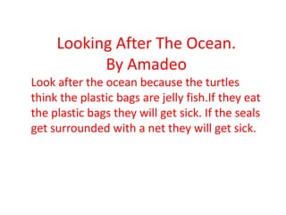 Looking After The Ocean.
By Amadeo
Look after the ocean because the turtles
think the plastic bags are jelly fish.If they eat
the plastic bags they will get sick. If the seals
get surrounded with a net they will get sick.
 