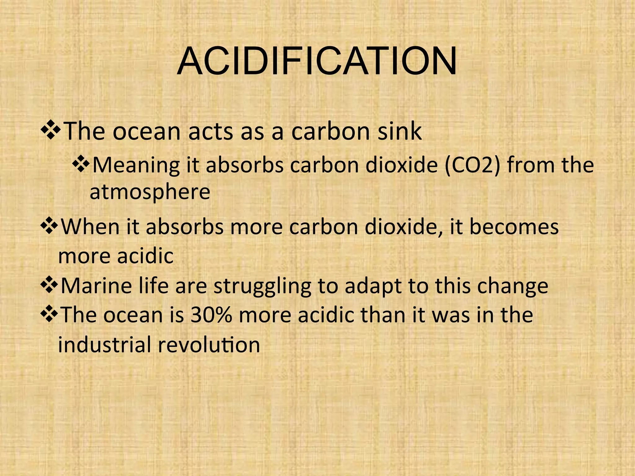 ACIDIFICATION
 The	
  ocean	
  acts	
  as	
  a	
  carbon	
  sink	
  
 Meaning	
  it	
  absorbs	
  carbon	
  dioxide	
  (CO2)	
  from	
  the	
  
atmosphere	
  
 When	
  it	
  absorbs	
  more	
  carbon	
  dioxide,	
  it	
  becomes	
  
more	
  acidic	
  
 Marine	
  life	
  are	
  struggling	
  to	
  adapt	
  to	
  this	
  change	
  
 The	
  ocean	
  is	
  30%	
  more	
  acidic	
  than	
  it	
  was	
  in	
  the	
  
industrial	
  revolu.on	
  
	
  
 