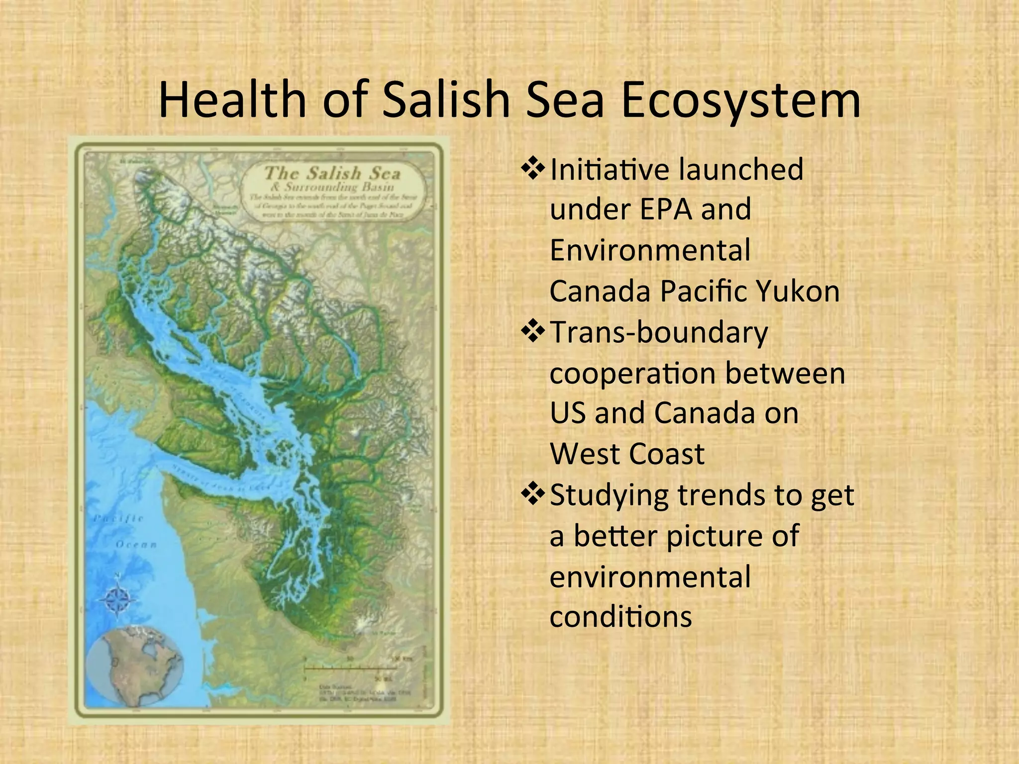 Health	
  of	
  Salish	
  Sea	
  Ecosystem	
  
 Ini.a.ve	
  launched	
  
under	
  EPA	
  and	
  
Environmental	
  
Canada	
  Paciﬁc	
  Yukon	
  
 Trans-­‐boundary	
  
coopera.on	
  between	
  
US	
  and	
  Canada	
  on	
  
West	
  Coast	
  
 Studying	
  trends	
  to	
  get	
  
a	
  beder	
  picture	
  of	
  
environmental	
  
condi.ons	
  
 