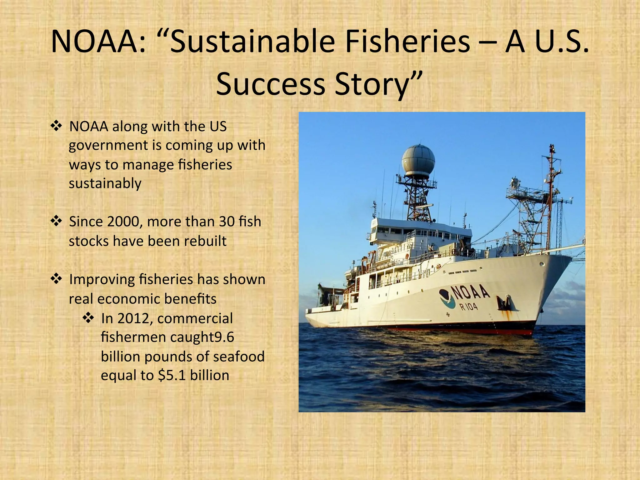NOAA:	
  “Sustainable	
  Fisheries	
  –	
  A	
  U.S.	
  
Success	
  Story”	
  
  NOAA	
  along	
  with	
  the	
  US	
  
government	
  is	
  coming	
  up	
  with	
  
ways	
  to	
  manage	
  ﬁsheries	
  
sustainably	
  
	
  
  Since	
  2000,	
  more	
  than	
  30	
  ﬁsh	
  
stocks	
  have	
  been	
  rebuilt	
  
	
  
  Improving	
  ﬁsheries	
  has	
  shown	
  
real	
  economic	
  beneﬁts	
  
  In	
  2012,	
  commercial	
  
ﬁshermen	
  caught9.6	
  
billion	
  pounds	
  of	
  seafood	
  
equal	
  to	
  $5.1	
  billion	
  
 