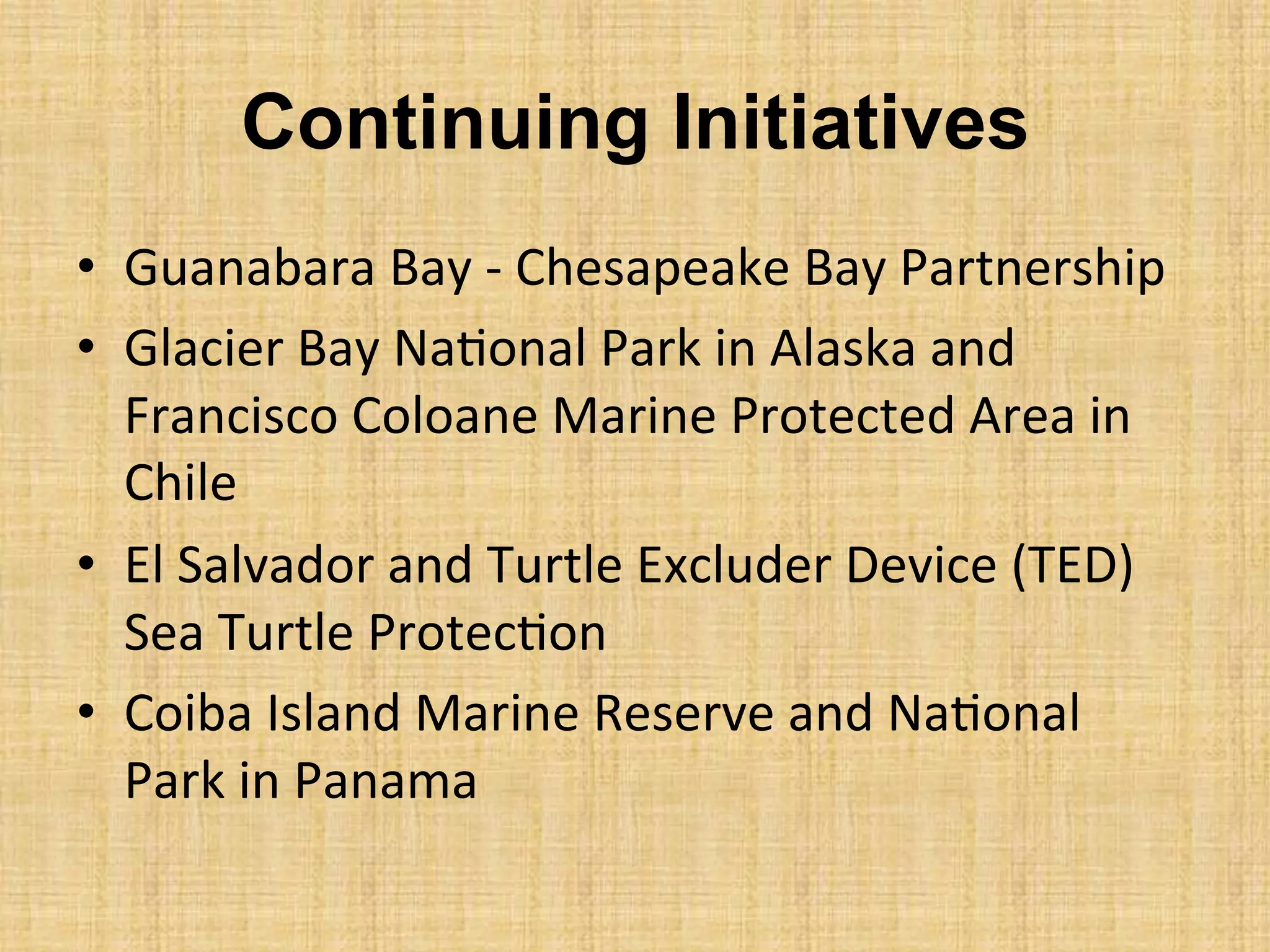 Continuing Initiatives
•  Guanabara	
  Bay	
  -­‐	
  Chesapeake	
  Bay	
  Partnership	
  
•  Glacier	
  Bay	
  Na.onal	
  Park	
  in	
  Alaska	
  and	
  
Francisco	
  Coloane	
  Marine	
  Protected	
  Area	
  in	
  
Chile	
  
•  El	
  Salvador	
  and	
  Turtle	
  Excluder	
  Device	
  (TED)	
  
Sea	
  Turtle	
  Protec.on	
  
•  Coiba	
  Island	
  Marine	
  Reserve	
  and	
  Na.onal	
  
Park	
  in	
  Panama	
  
 