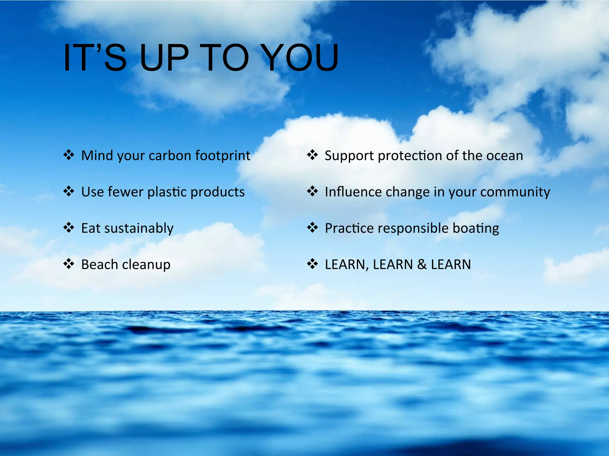 IT’S UP TO YOU
  Mind	
  your	
  carbon	
  footprint	
  
	
  
  Use	
  fewer	
  plas.c	
  products	
  
	
  
  Eat	
  sustainably	
  
	
  
  Beach	
  cleanup	
  
	
  
  Support	
  protec.on	
  of	
  the	
  ocean	
  
	
  
  Inﬂuence	
  change	
  in	
  your	
  community	
  
	
  
  Prac.ce	
  responsible	
  boa.ng	
  
	
  
  LEARN,	
  LEARN	
  &	
  LEARN	
  
 