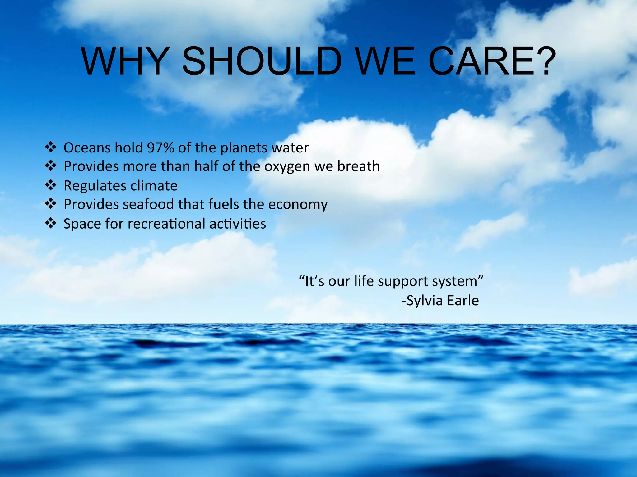 WHY SHOULD WE CARE?
  Oceans	
  hold	
  97%	
  of	
  the	
  planets	
  water	
  
  Provides	
  more	
  than	
  half	
  of	
  the	
  oxygen	
  we	
  breath	
  
  Regulates	
  climate	
  
  Provides	
  seafood	
  that	
  fuels	
  the	
  economy	
  
  Space	
  for	
  recrea.onal	
  ac.vi.es	
  
	
   	
   	
   	
  “It’s	
  our	
  life	
  support	
  system”	
  
	
   	
   	
   	
   	
  	
  	
  	
  	
  	
  	
  	
  	
  	
  	
  	
  -­‐Sylvia	
  Earle	
  
 