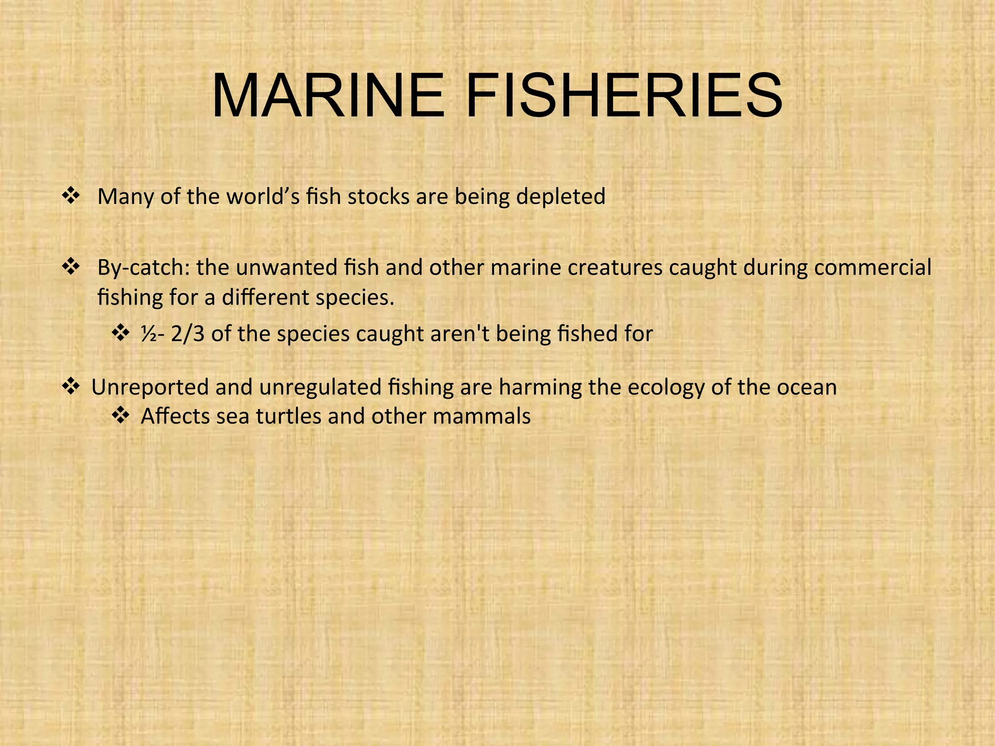 MARINE FISHERIES
  Many	
  of	
  the	
  world’s	
  ﬁsh	
  stocks	
  are	
  being	
  depleted	
  
  By-­‐catch:	
  the	
  unwanted	
  ﬁsh	
  and	
  other	
  marine	
  creatures	
  caught	
  during	
  commercial	
  
ﬁshing	
  for	
  a	
  diﬀerent	
  species.	
  
  ½-­‐	
  2/3	
  of	
  the	
  species	
  caught	
  aren't	
  being	
  ﬁshed	
  for	
  
  Unreported	
  and	
  unregulated	
  ﬁshing	
  are	
  harming	
  the	
  ecology	
  of	
  the	
  ocean	
  
  Aﬀects	
  sea	
  turtles	
  and	
  other	
  mammals	
  
 