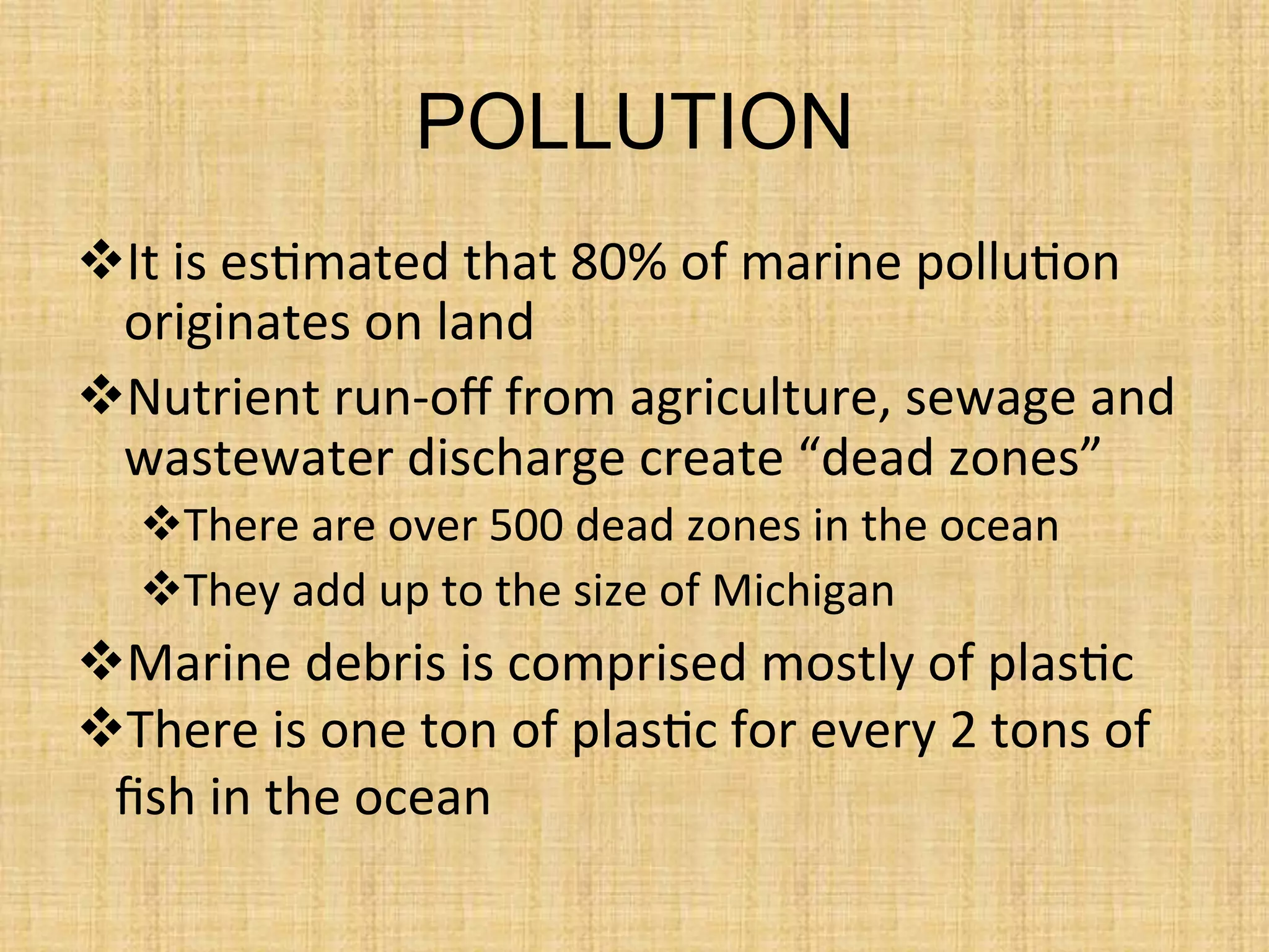 POLLUTION
 It	
  is	
  es.mated	
  that	
  80%	
  of	
  marine	
  pollu.on	
  
originates	
  on	
  land	
  
 Nutrient	
  run-­‐oﬀ	
  from	
  agriculture,	
  sewage	
  and	
  
wastewater	
  discharge	
  create	
  “dead	
  zones”	
  
 There	
  are	
  over	
  500	
  dead	
  zones	
  in	
  the	
  ocean	
  
 They	
  add	
  up	
  to	
  the	
  size	
  of	
  Michigan	
  
	
   Marine	
  debris	
  is	
  comprised	
  mostly	
  of	
  plas.c	
  
 There	
  is	
  one	
  ton	
  of	
  plas.c	
  for	
  every	
  2	
  tons	
  of	
  
ﬁsh	
  in	
  the	
  ocean	
  
 