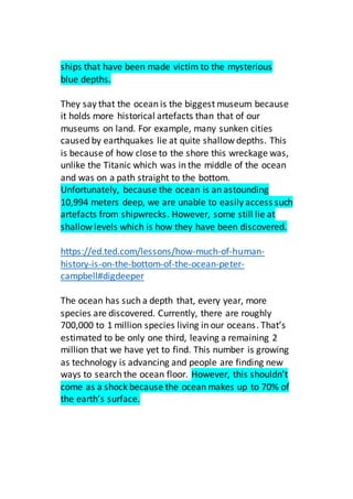 ships that have been made victim to the mysterious
blue depths.
They say that the ocean is the biggest museum because
it holds more historical artefacts than that of our
museums on land. For example, many sunken cities
caused by earthquakes lie at quite shallow depths. This
is because of how close to the shore this wreckage was,
unlike the Titanic which was in the middle of the ocean
and was on a path straight to the bottom.
Unfortunately, because the ocean is an astounding
10,994 meters deep, we are unable to easily access such
artefacts from shipwrecks. However, some still lie at
shallow levels which is how they have been discovered.
https://ed.ted.com/lessons/how-much-of-human-
history-is-on-the-bottom-of-the-ocean-peter-
campbell#digdeeper
The ocean has such a depth that, every year, more
species are discovered. Currently, there are roughly
700,000 to 1 million species living in our oceans. That’s
estimated to be only one third, leaving a remaining 2
million that we have yet to find. This number is growing
as technology is advancing and people are finding new
ways to search the ocean floor. However, this shouldn’t
come as a shock because the ocean makes up to 70% of
the earth’s surface.
 