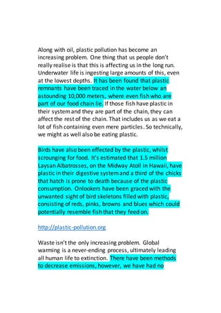 Along with oil, plastic pollution has become an
increasing problem. One thing that us people don’t
really realise is that this is affecting us in the long run.
Underwater life is ingesting large amounts of this, even
at the lowest depths. It has been found that plastic
remnants have been traced in the water below an
astounding 10,000 meters, where even fish who are
part of our food chain lie. If those fish have plastic in
their systemand they are part of the chain, they can
affect the rest of the chain. That includes us as we eat a
lot of fish containing even mere particles. So technically,
we might as well also be eating plastic.
Birds have also been effected by the plastic, whilst
scrounging for food. It’s estimated that 1.5 million
Laysan Albatrosses, on the Midway Atoll in Hawaii, have
plastic in their digestive systemand a third of the chicks
that hatch is prone to death because of the plastic
consumption. Onlookers have been graced with the
unwanted sight of bird skeletons filled with plastic,
consisting of reds, pinks, browns and blues which could
potentially resemble fish that they feed on.
http://plastic-pollution.org
Waste isn’t the only increasing problem. Global
warming is a never-ending process, ultimately leading
all human life to extinction. There have been methods
to decrease emissions, however, we have had no
 