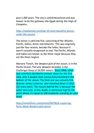 past 1,200 years. The city is called Heracleion and was
known to be the gateway into Egypt during the reign of
Cleopatra.
https://exploredia.com/top-10-most-beautiful-places-
under-the-ocean/
The ocean is split into five, consisting of the Atlantic,
Pacific, Indian, Arctic and Antarctic. This was originally
just the four oceans, besides the latter, because it
wasn’t actually recognized as one. The Pacific, Atlantic
and Indian are known as the three major because they
are the three largest.
Mariana Trench, the deepest part of the ocean, is in the
Pacific Ocean. The very deepest recorded is the
Challenger Deep at 10,994 meters. Since 1960, when
two scientists decided to venture down for the first
time, only 3 people have successfully travelled to the
bottom of the ocean. The third one was actually film
director James Cameron, who travelled down in 2012
(52 years later). The reason behind this is because the
water pressure, at this depth, is extremely high to the
point where it’s equal to 100 elephants standing on your
head.
http://mentalfloss.com/article/90796/8-surprising-
facts-about-deepest-part-ocean
 