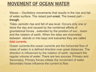 MOVEMENT OF OCEAN WATER
1. Waves – Oscillatory movements that results in the rise and fall
of water surface. The raised part-crest. The lowest part –
trough.
2. Tides- periodic rise and fall of sea level. Occurs only one or
twice the day and caused by the combined efforts of
gravitational forces , extended by the position of sun , moon
and the rotation of earth. When the tides are channeled
between islands or into bays and estuaries they are called
tidal currents.
3. Ocean currents-the ocean currents are the horizontal flow of
mass of water in a defined direction over great distances. The
direction is influenced by the rotation of earth. represent the
regular volume of water. There are two sources :Primary and
Secondary. Primary forces intitate the movement of water,
Secondary foces influence the current to flow.
 