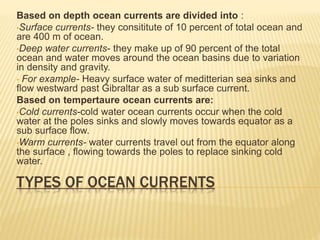 TYPES OF OCEAN CURRENTS
Based on depth ocean currents are divided into :
•Surface currents- they consititute of 10 percent of total ocean and
are 400 m of ocean.
•Deep water currents- they make up of 90 percent of the total
ocean and water moves around the ocean basins due to variation
in density and gravity.
• For example- Heavy surface water of meditterian sea sinks and
flow westward past Gibraltar as a sub surface current.
Based on tempertaure ocean currents are:
•Cold currents-cold water ocean currents occur when the cold
water at the poles sinks and slowly moves towards equator as a
sub surface flow.
•Warm currents- water currents travel out from the equator along
the surface , flowing towards the poles to replace sinking cold
water.
 