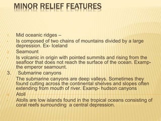 MINOR RELIEF FEATURES
1. Mid oceanic ridges –
• Is composed of two chains of mountains divided by a large
depression. Ex- Iceland
2. Seamount
• Is volcanic in origin with pointed summits and rising from the
seafloor that does not reach the surface of the ocean. Examp-
the emperor seamount.
3. Submarine canyons
• The submarine canyons are deep valleys. Sometimes they
found cutting across the continental shelves and slopes often
extending from mouth of river. Examp- hudson canyons
4. Atoll
• Atolls are low islands found in the tropical oceans consisting of
coral reefs surrounding a central depression.
 
