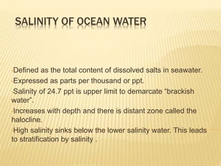 SALINITY OF OCEAN WATER
•Defined as the total content of dissolved salts in seawater.
•Expressed as parts per thousand or ppt.
•Salinity of 24.7 ppt is upper limit to demarcate “brackish
water”.
•Increases with depth and there is distant zone called the
halocline.
•High salinity sinks below the lower salinity water. This leads
to stratification by salinity .
 