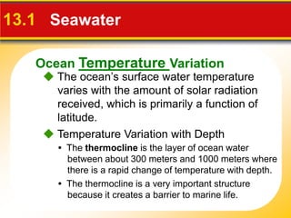 Ocean Temperature Variation
 The ocean’s surface water temperature
varies with the amount of solar radiation
received, which is primarily a function of
latitude.
13.1 Seawater
• The thermocline is the layer of ocean water
between about 300 meters and 1000 meters where
there is a rapid change of temperature with depth.
 Temperature Variation with Depth
• The thermocline is a very important structure
because it creates a barrier to marine life.
 