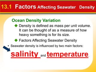 Ocean Density Variation
 Density is defined as mass per unit volume.
It can be thought of as a measure of how
heavy something is for its size.
13.1 Factors Affecting Seawater Density
• Seawater density is influenced by two main factors:
salinity and temperature.
 Factors Affecting Seawater Density
 