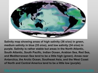 Salinity map showing areas of high salinity (36 o/oo) in green,
medium salinity in blue (35 o/oo), and low salinity (34 o/oo) in
purple. Salinity is rather stable but areas in the North Atlantic,
South Atlantic, South Pacific, Indian Ocean, Arabian Sea, Red Sea,
and Mediterranean Sea tend to be a little high (green). Areas near
Antarctica, the Arctic Ocean, Southeast Asia, and the West Coast
of North and Central America tend to be a little low (purple).
http://www.biosbcc.net/ocean/marinesci/02ocean/swcomposition.htm
 