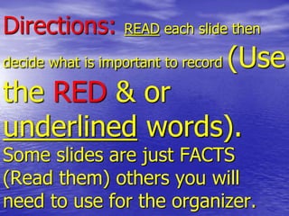 Directions: READ each slide then
decide what is important to record (Use
the RED & or
underlined words).
Some slides are just FACTS
(Read them) others you will
need to use for the organizer.
 