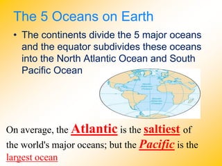 The 5 Oceans on Earth
• The continents divide the 5 major oceans
and the equator subdivides these oceans
into the North Atlantic Ocean and South
Pacific Ocean
On average, the Atlantic is the saltiest of
the world's major oceans; but the Pacific is the
largest ocean
 
