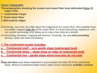 Ocean Topography:
*Oceanographers studying the oceans and ocean floor have delineated three (3)
major units:
1. Continental margin
2. Ocean basin floor
3. Mid-oceanic ridges
Surprisingly, we know very little about the mapping of our ocean floor. We probably have
accurately mapped only 5% of the ocean floor. It is time-consuming, expensive, and
our current technology only allows us to map a few miles at a stretch.
As technology develops, mapping will improve. Currently, we use echo-sounding
devices, which are slow and tedious.
1. The continental margin includes:
a. Continental shelf -- very gentle slope (submerged land)
b. Continental slope -- steep slope on edge of continental shelf.
c. Continental rise -- gentle slope where trenches do not exist
Deep sea fans exist where sediment is accumulated and falls off of the continental
slope. Mixture of sediment-laden heavy water forms submarine turbidity currents.
 