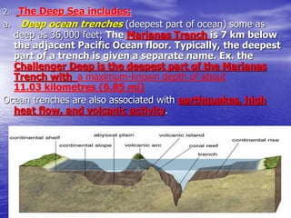 2. The Deep Sea includes:
a. Deep ocean trenches (deepest part of ocean) some as
deep as 36,000 feet; The Marianas Trench is 7 km below
the adjacent Pacific Ocean floor. Typically, the deepest
part of a trench is given a separate name. Ex. the
Challenger Deep is the deepest part of the Marianas
Trench with a maximum-known depth of about
11.03 kilometres (6.85 mi)
Ocean trenches are also associated with earthquakes, high
heat flow, and volcanic activity.
 
