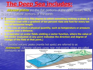 The Deep Sea includes:
b. Abyssal plains are the flat portions of the deep ocean, likely
to be the flattest portions of the earth.
• (gradient (grd-nt) 1. The degree to which something inclines; a slope. A
mountain road with a gradient of ten percent rises one foot for every ten
feet of horizontal length.
• 2. The rate at which a physical quantity, such as temperature or pressure
changes over a distance.
• 3. A operator on scalar fields yielding a vector function, where the value of
the vector evaluated at any point indicates the direction and degree of
change of the field at that point.)
c. Isolated volcanic peaks (mantle hot spots) are referred to as
"seamounts". Likewise volcanic cones near mid-oceanic ridges are called
seamounts as well. Harry Hess called these “guyots”.
 