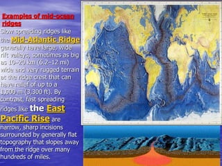 Examples of mid-ocean
ridges
Slow spreading ridges like
the Mid-Atlantic Ridge
generally have large, wide
rift valleys, sometimes as big
as 10–20 km (6.2–12 mi)
wide and very rugged terrain
at the ridge crest that can
have relief of up to a
1,000 m (3,300 ft). By
contrast, fast spreading
ridges like the East
Pacific Rise are
narrow, sharp incisions
surrounded by generally flat
topography that slopes away
from the ridge over many
hundreds of miles.
 