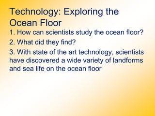 Technology: Exploring the
Ocean Floor
1. How can scientists study the ocean floor?
2. What did they find?
3. With state of the art technology, scientists
have discovered a wide variety of landforms
and sea life on the ocean floor.
 