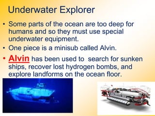 Underwater Explorer
• Some parts of the ocean are too deep for
humans and so they must use special
underwater equipment.
• One piece is a minisub called Alvin.
• Alvin has been used to search for sunken
ships, recover lost hydrogen bombs, and
explore landforms on the ocean floor.
 