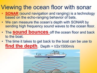 Viewing the ocean floor with sonar
• SONAR (sound navigation and ranging) is a technology
based on the echo-ranging behavior of bats.
• We can measure the ocean’s depth with SONAR by
sending high frequency sound waves to the ocean floor.
• The sound bounces off the ocean floor and back
to the boat.
• The time it takes to get back to the boat can be use to
find the depth. Depth = t/2x1500m/s
 