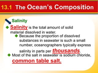 Salinity
13.1 The Ocean’s Composition
 Salinity is the total amount of solid
material dissolved in water.
 Because the proportion of dissolved
substances in seawater is such a small
number, oceanographers typically express
salinity in parts per thousands.
 Most of the salt in seawater is sodium chloride,
common table salt.
 