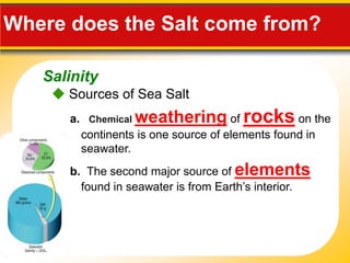 Salinity
Where does the Salt come from?
 Sources of Sea Salt
a. Chemical weathering of rocks on the
continents is one source of elements found in
seawater.
b. The second major source of elements
found in seawater is from Earth’s interior.
 