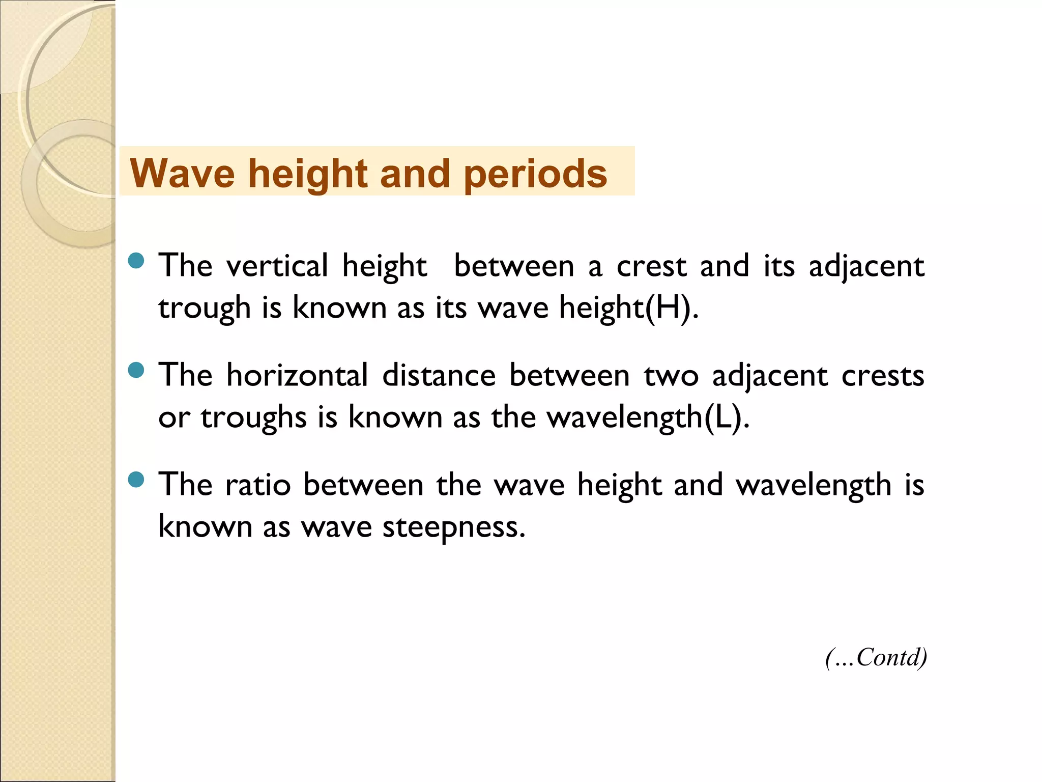  The vertical height between a crest and its adjacent
trough is known as its wave height(H).
 The horizontal distance between two adjacent crests
or troughs is known as the wavelength(L).
 The ratio between the wave height and wavelength is
known as wave steepness.
Wave height and periods
(…Contd)
 