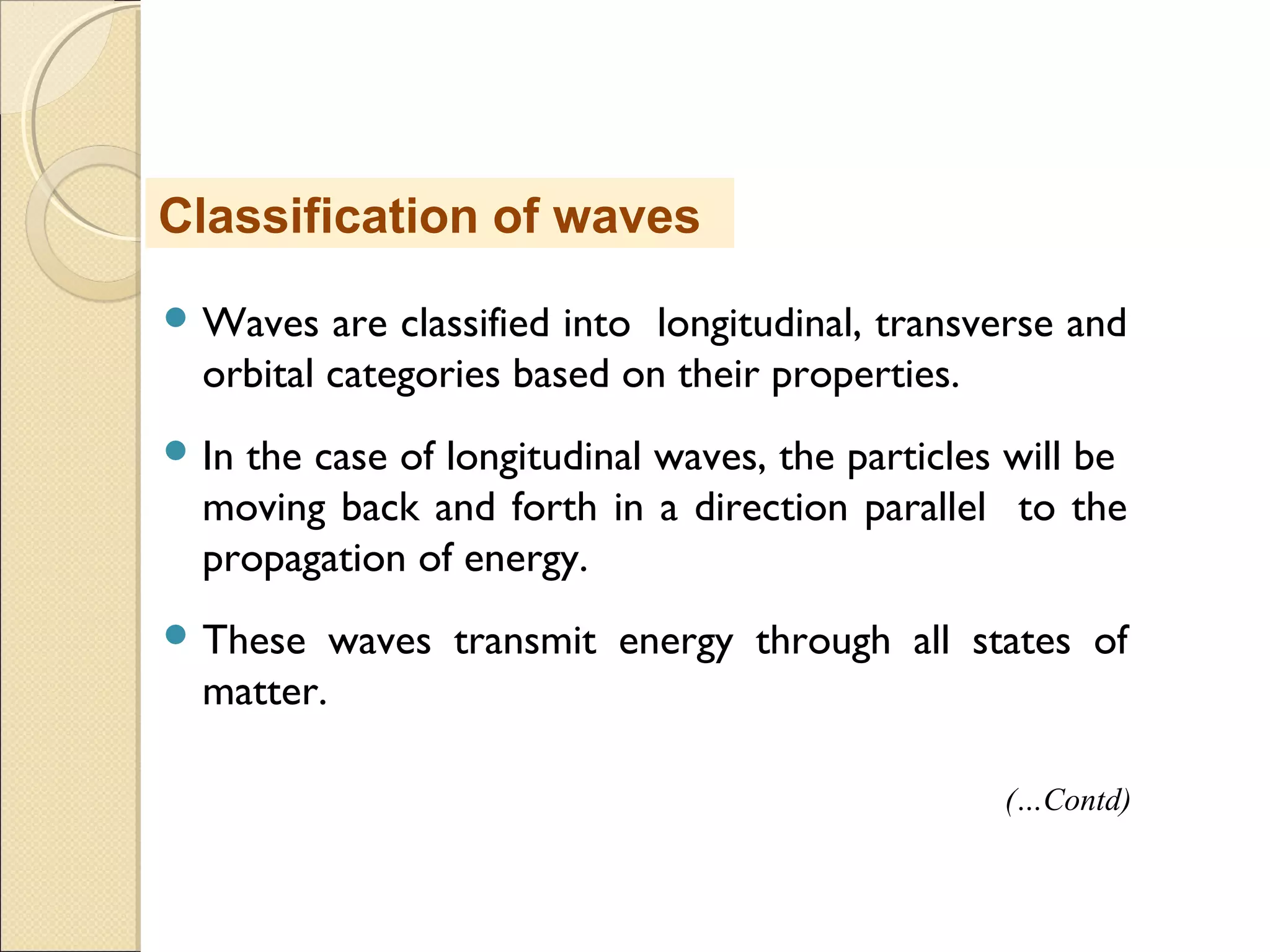  Waves are classified into longitudinal, transverse and
orbital categories based on their properties.
 In the case of longitudinal waves, the particles will be
moving back and forth in a direction parallel to the
propagation of energy.
 These waves transmit energy through all states of
matter.
Classification of waves
(…Contd)
 