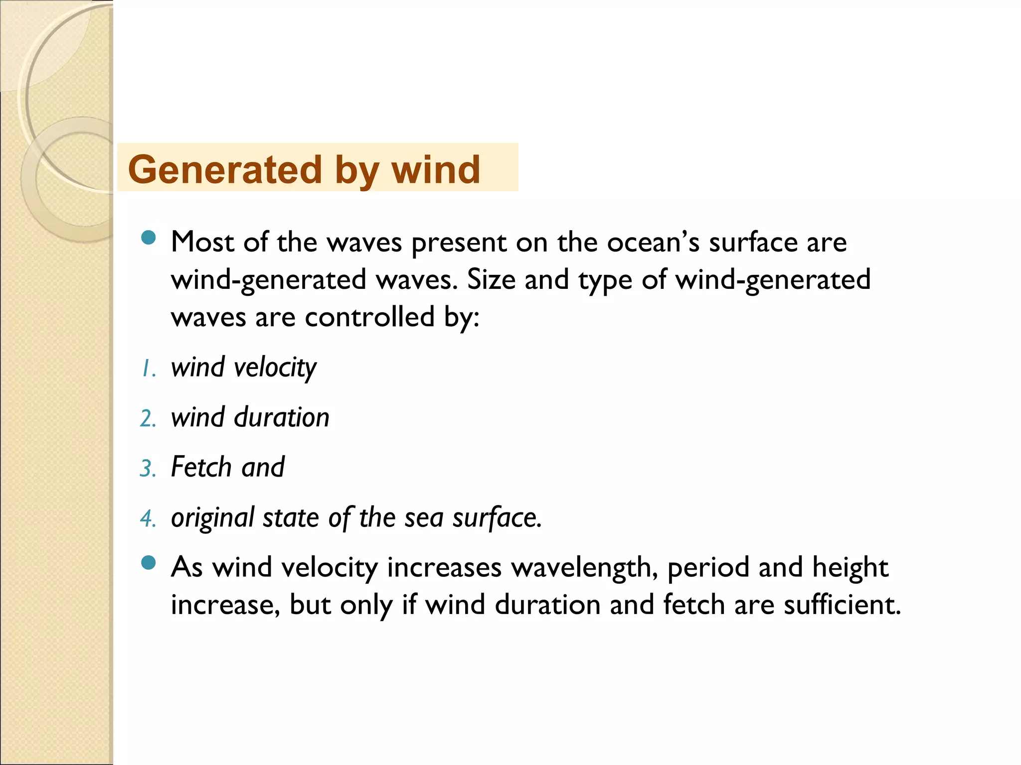  Most of the waves present on the ocean’s surface are
wind-generated waves. Size and type of wind-generated
waves are controlled by:
1. wind velocity
2. wind duration
3. Fetch and
4. original state of the sea surface.
 As wind velocity increases wavelength, period and height
increase, but only if wind duration and fetch are sufficient.
Generated by wind
 