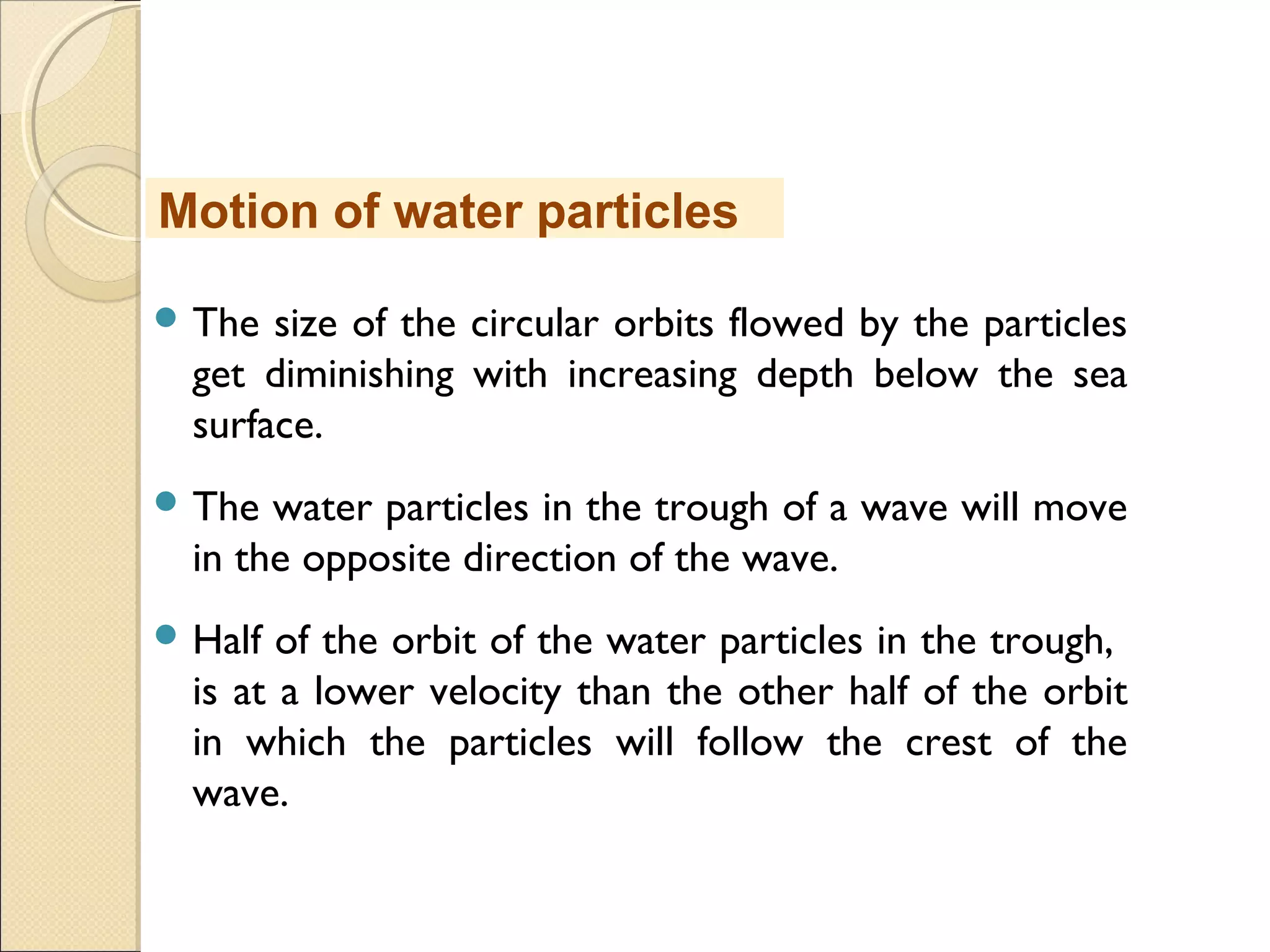  The size of the circular orbits flowed by the particles
get diminishing with increasing depth below the sea
surface.
 The water particles in the trough of a wave will move
in the opposite direction of the wave.
 Half of the orbit of the water particles in the trough,
is at a lower velocity than the other half of the orbit
in which the particles will follow the crest of the
wave.
Motion of water particles
 