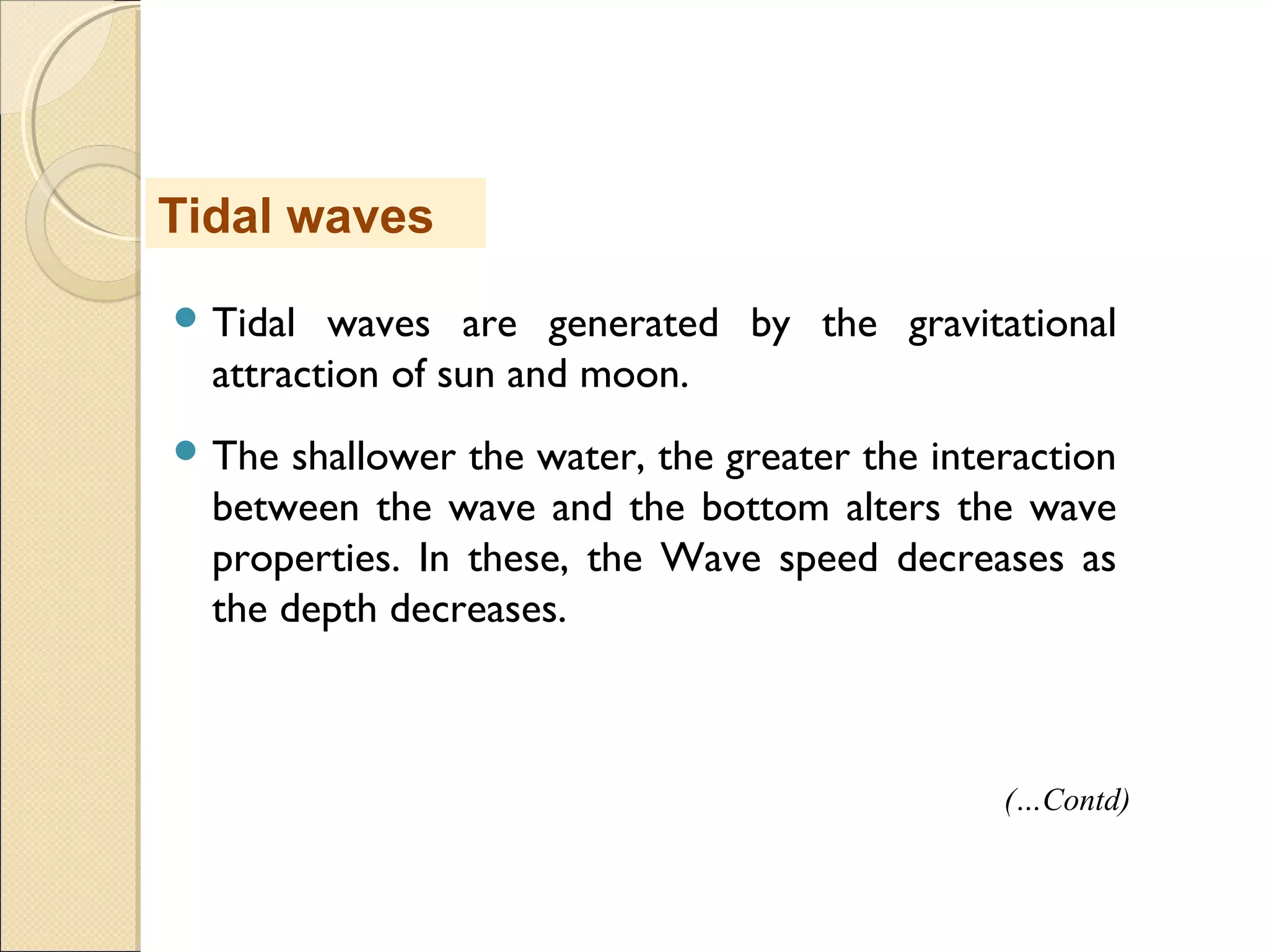  Tidal waves are generated by the gravitational
attraction of sun and moon.
 The shallower the water, the greater the interaction
between the wave and the bottom alters the wave
properties. In these, the Wave speed decreases as
the depth decreases.
Tidal waves
(…Contd)
 