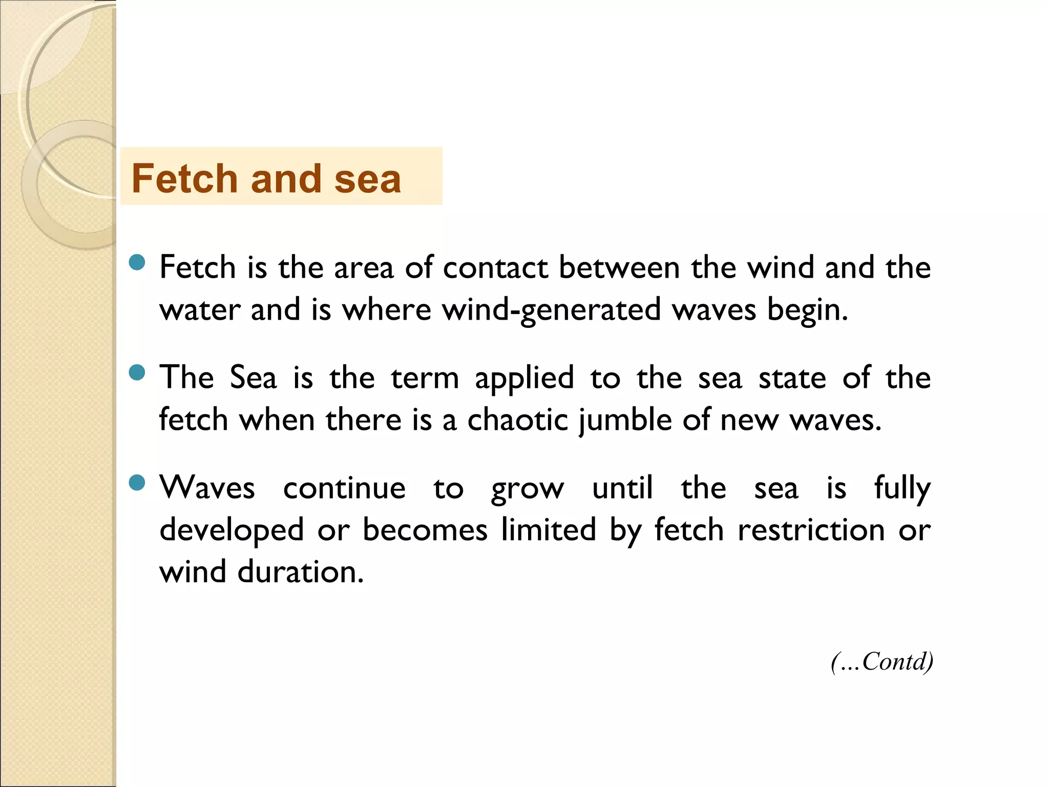  Fetch is the area of contact between the wind and the
water and is where wind-generated waves begin.
 The Sea is the term applied to the sea state of the
fetch when there is a chaotic jumble of new waves.
 Waves continue to grow until the sea is fully
developed or becomes limited by fetch restriction or
wind duration.
Fetch and sea
(…Contd)
 
