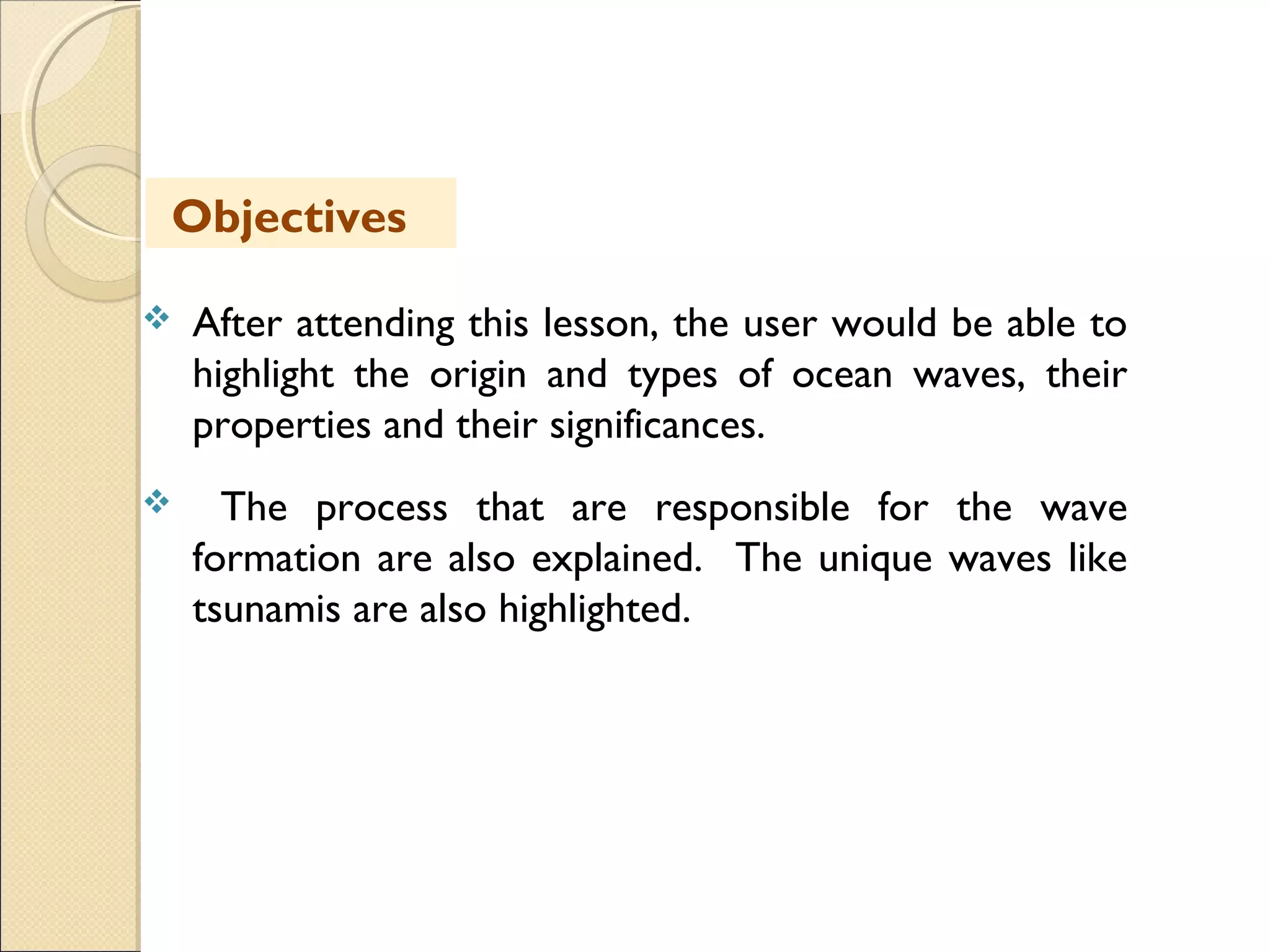  After attending this lesson, the user would be able to
highlight the origin and types of ocean waves, their
properties and their significances.
 The process that are responsible for the wave
formation are also explained. The unique waves like
tsunamis are also highlighted.
Objectives
 