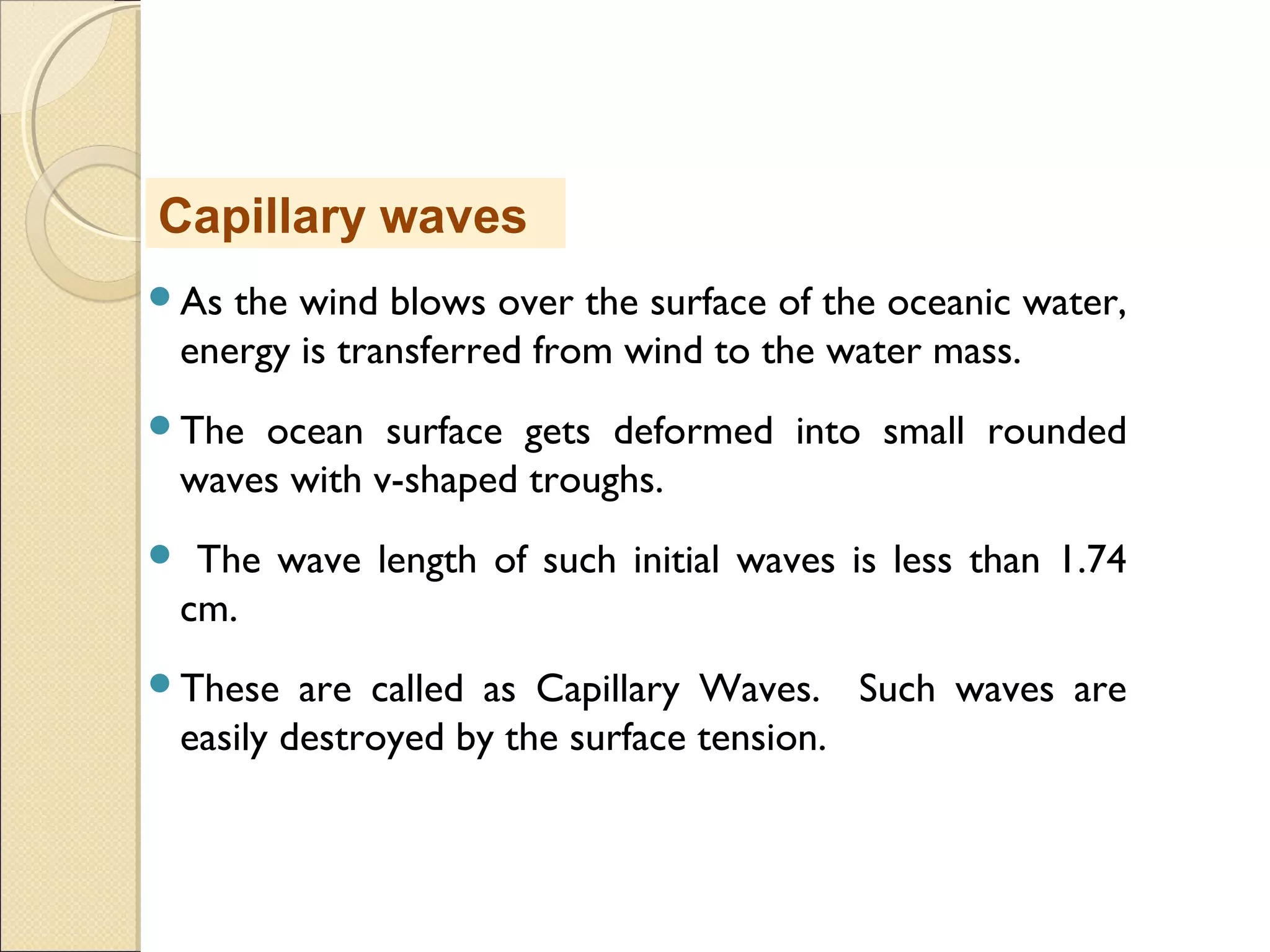 As the wind blows over the surface of the oceanic water,
energy is transferred from wind to the water mass.
The ocean surface gets deformed into small rounded
waves with v-shaped troughs.
 The wave length of such initial waves is less than 1.74
cm.
These are called as Capillary Waves. Such waves are
easily destroyed by the surface tension.
Capillary waves
 