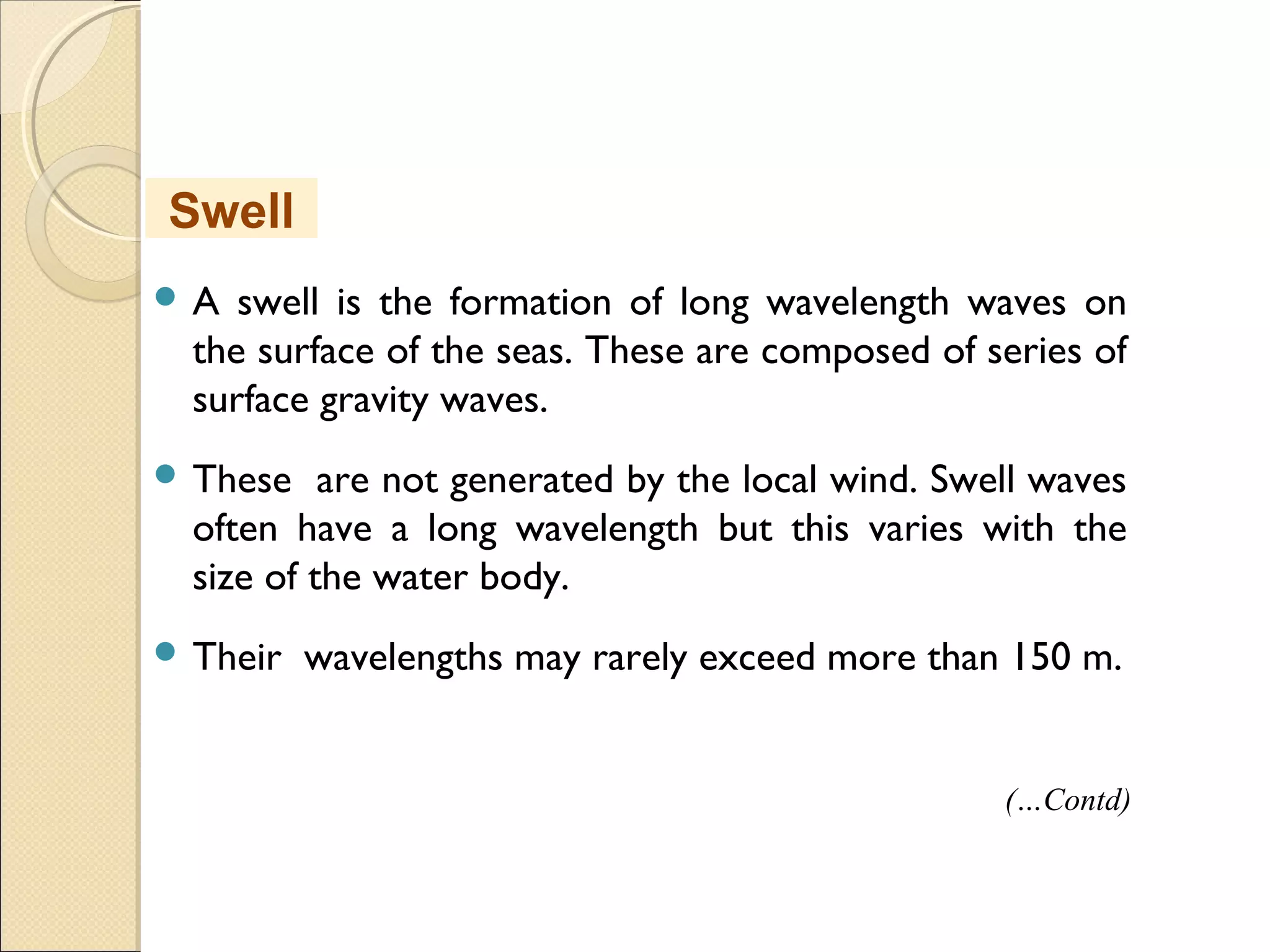  A swell is the formation of long wavelength waves on
the surface of the seas. These are composed of series of
surface gravity waves.
 These are not generated by the local wind. Swell waves
often have a long wavelength but this varies with the
size of the water body.
 Their wavelengths may rarely exceed more than 150 m.
Swell
(…Contd)
 