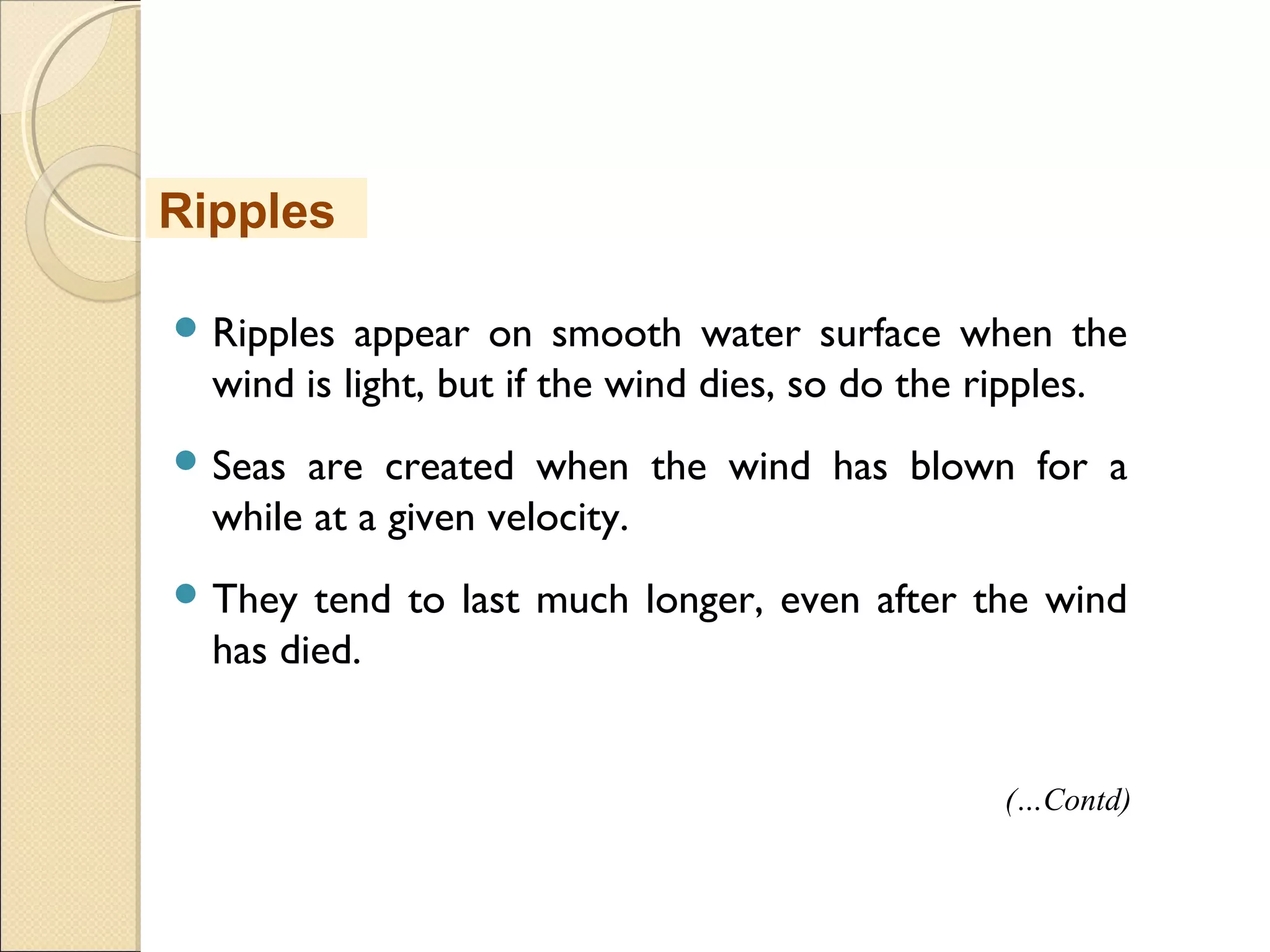  Ripples appear on smooth water surface when the
wind is light, but if the wind dies, so do the ripples.
 Seas are created when the wind has blown for a
while at a given velocity.
 They tend to last much longer, even after the wind
has died.
Ripples
(…Contd)
 
