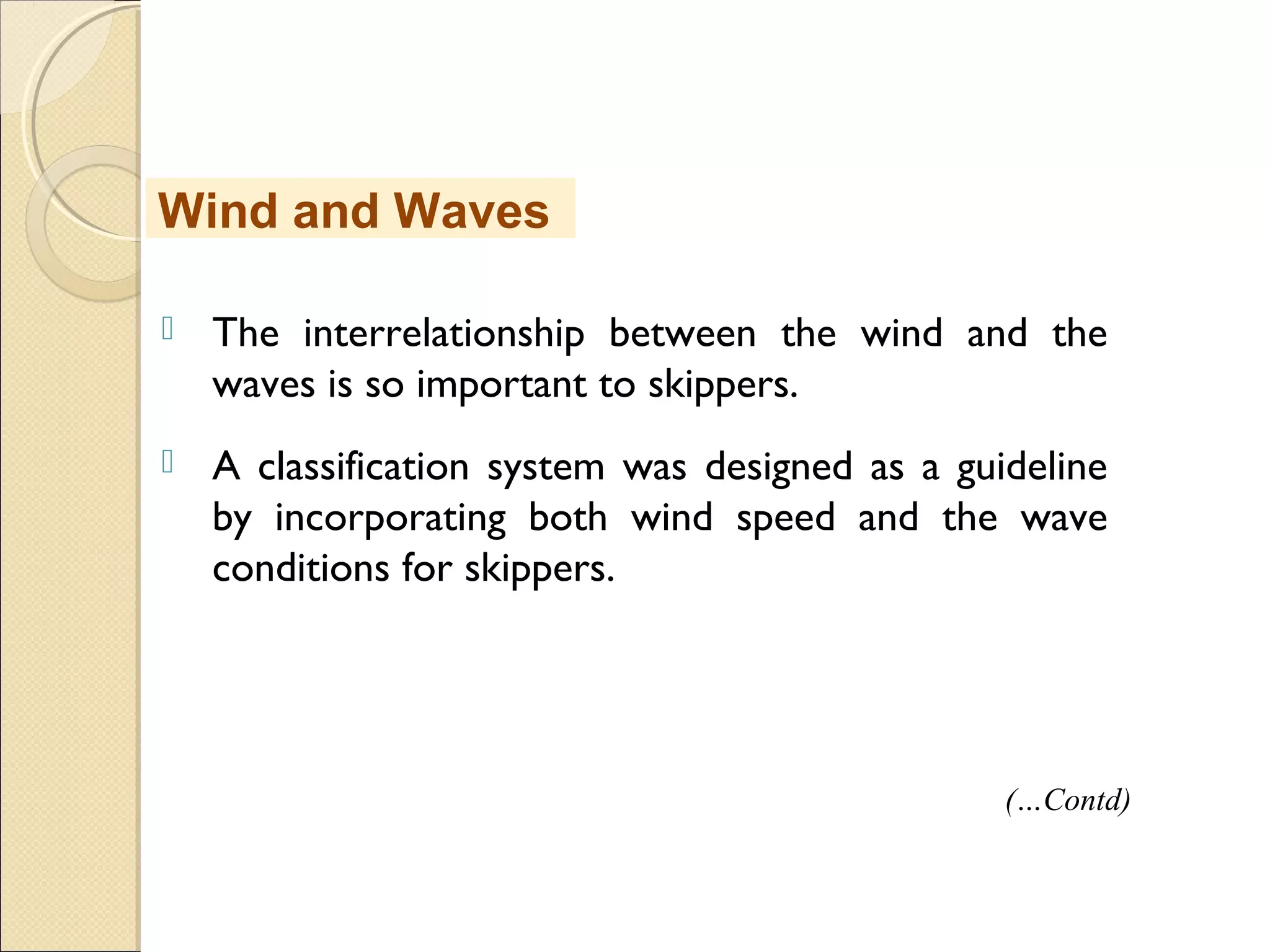  The interrelationship between the wind and the
waves is so important to skippers.
 A classification system was designed as a guideline
by incorporating both wind speed and the wave
conditions for skippers.
Wind and Waves
(…Contd)
 