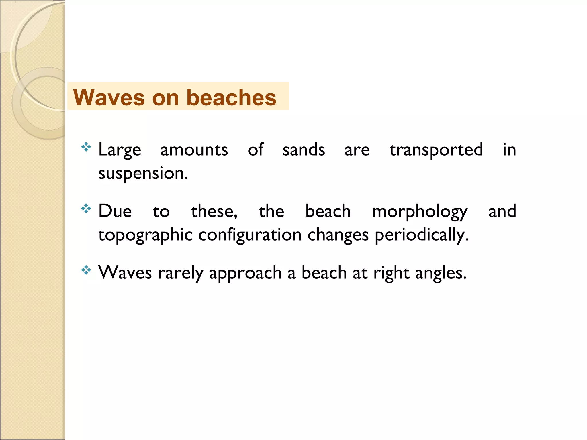  Large amounts of sands are transported in
suspension.
 Due to these, the beach morphology and
topographic configuration changes periodically.
 Waves rarely approach a beach at right angles.
Waves on beaches
 